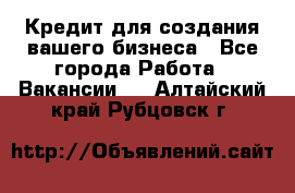 Кредит для создания вашего бизнеса - Все города Работа » Вакансии   . Алтайский край,Рубцовск г.